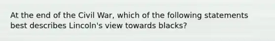 At the end of the Civil War, which of the following statements best describes Lincoln's view towards blacks?