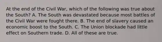 At the end of the Civil War, which of the following was true about the South? A. The South was devastated because most battles of the Civil War were fought there. B. The end of slavery caused an economic boost to the South. C. The Union blockade had little effect on Southern trade. D. All of these are true.