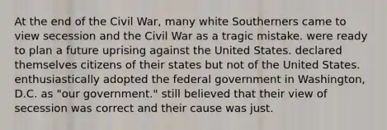 At the end of the Civil War, many white Southerners came to view secession and the Civil War as a tragic mistake. were ready to plan a future uprising against the United States. declared themselves citizens of their states but not of the United States. enthusiastically adopted the federal government in Washington, D.C. as "our government." still believed that their view of secession was correct and their cause was just.