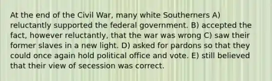 At the end of the Civil War, many white Southerners A) reluctantly supported the federal government. B) accepted the fact, however reluctantly, that the war was wrong C) saw their former slaves in a new light. D) asked for pardons so that they could once again hold political office and vote. E) still believed that their view of secession was correct.