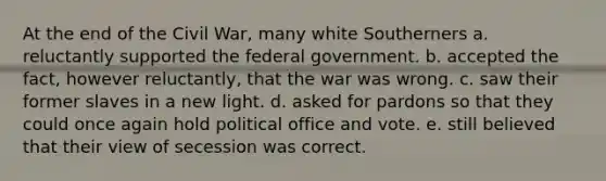 At the end of the Civil War, many white Southerners a. reluctantly supported the federal government. b. accepted the fact, however reluctantly, that the war was wrong. c. saw their former slaves in a new light. d. asked for pardons so that they could once again hold political office and vote. e. still believed that their view of secession was correct.