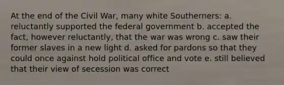 At the end of the Civil War, many white Southerners: a. reluctantly supported the federal government b. accepted the fact, however reluctantly, that the war was wrong c. saw their former slaves in a new light d. asked for pardons so that they could once against hold political office and vote e. still believed that their view of secession was correct