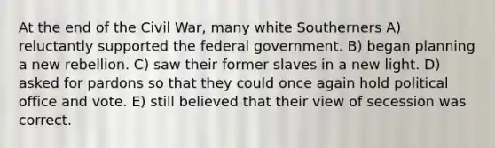 At the end of the Civil War, many white Southerners A) reluctantly supported the federal government. B) began planning a new rebellion. C) saw their former slaves in a new light. D) asked for pardons so that they could once again hold political office and vote. E) still believed that their view of secession was correct.