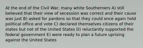 At the end of the Civil War, many white Southerners A) still believed that their view of secession was correct and their cause was just B) asked for pardons so that they could once again hold political office and vote C) declared themselves citizens of their states but not of the United States D) reluctantly supported the federal government E) were ready to plan a future uprising against the United States