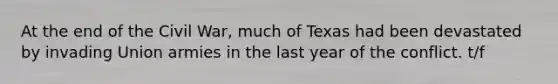 At the end of the Civil War, much of Texas had been devastated by invading Union armies in the last year of the conflict. t/f