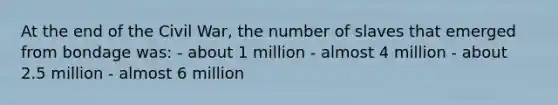 At the end of the Civil War, the number of slaves that emerged from bondage was: - about 1 million - almost 4 million - about 2.5 million - almost 6 million