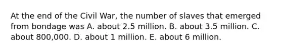 At the end of the Civil War, the number of slaves that emerged from bondage was A. about 2.5 million. B. about 3.5 million. C. about 800,000. D. about 1 million. E. about 6 million.