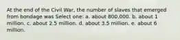 At the end of the Civil War, the number of slaves that emerged from bondage was Select one: a. about 800,000. b. about 1 million. c. about 2.5 million. d. about 3.5 million. e. about 6 million.