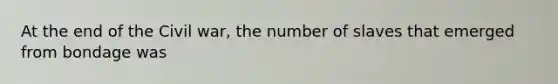 At the end of the Civil war, the number of slaves that emerged from bondage was