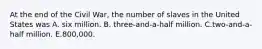 At the end of the Civil War, the number of slaves in the United States was A. six million. B. three-and-a-half million. C.two-and-a-half million. E.800,000.