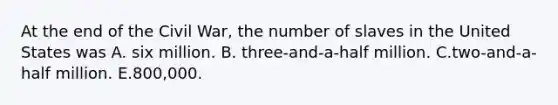 At the end of the Civil War, the number of slaves in the United States was A. six million. B. three-and-a-half million. C.two-and-a-half million. E.800,000.