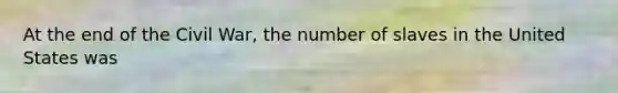 At the end of the Civil War, the number of slaves in the United States was