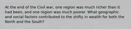 At the end of the Civil war, one region was much richer than it had been, and one region was much poorer. What geographic and social factors contributed to the shifty in wealth for both the North and the South?