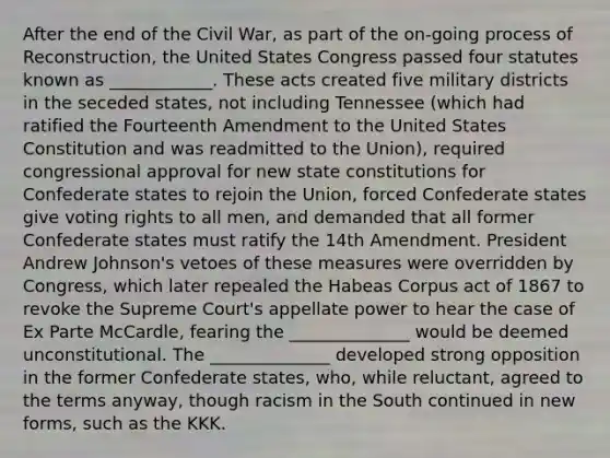 After the end of the Civil War, as part of the on-going process of Reconstruction, the United States Congress passed four statutes known as ____________. These acts created five military districts in the seceded states, not including Tennessee (which had ratified the Fourteenth Amendment to the United States Constitution and was readmitted to the Union), required congressional approval for new state constitutions for Confederate states to rejoin the Union, forced Confederate states give voting rights to all men, and demanded that all former Confederate states must ratify the 14th Amendment. President Andrew Johnson's vetoes of these measures were overridden by Congress, which later repealed the Habeas Corpus act of 1867 to revoke the Supreme Court's appellate power to hear the case of Ex Parte McCardle, fearing the ______________ would be deemed unconstitutional. The ______________ developed strong opposition in the former Confederate states, who, while reluctant, agreed to the terms anyway, though racism in the South continued in new forms, such as the KKK.