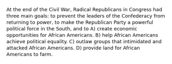 At the end of the Civil War, Radical Republicans in Congress had three main goals: to prevent the leaders of the Confederacy from returning to power, to make the Republican Party a powerful political force in the South, and to A) create economic opportunities for African Americans. B) help African Americans achieve political equality. C) outlaw groups that intimidated and attacked African Americans. D) provide land for African Americans to farm.