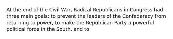 At the end of the Civil War, Radical Republicans in Congress had three main goals: to prevent the leaders of the Confederacy from returning to power, to make the Republican Party a powerful political force in the South, and to