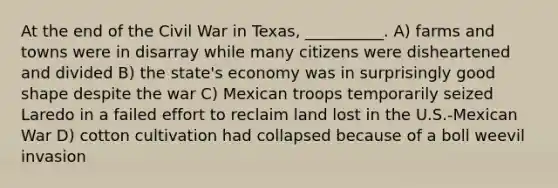 At the end of the Civil War in Texas, __________. A) farms and towns were in disarray while many citizens were disheartened and divided B) the state's economy was in surprisingly good shape despite the war C) Mexican troops temporarily seized Laredo in a failed effort to reclaim land lost in the U.S.-Mexican War D) cotton cultivation had collapsed because of a boll weevil invasion