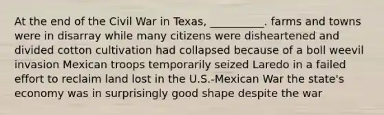 At the end of the Civil War in Texas, __________. farms and towns were in disarray while many citizens were disheartened and divided cotton cultivation had collapsed because of a boll weevil invasion Mexican troops temporarily seized Laredo in a failed effort to reclaim land lost in the U.S.-Mexican War the state's economy was in surprisingly good shape despite the war