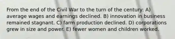 From the end of the Civil War to the turn of the century: A) average wages and earnings declined. B) innovation in business remained stagnant. C) farm production declined. D) corporations grew in size and power. E) fewer women and children worked.