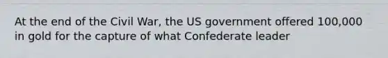 At the end of the Civil War, the US government offered 100,000 in gold for the capture of what Confederate leader