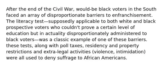 After the end of the Civil War, would-be black voters in the South faced an array of disproportionate barriers to enfranchisement. The literacy test—supposedly applicable to both white and black prospective voters who couldn't prove a certain level of education but in actuality disproportionately administered to black voters—was a classic example of one of these barriers. these tests, along with poll taxes, residency and property restrictions and extra-legal activities (violence, intimidation) were all used to deny suffrage to African Americans.