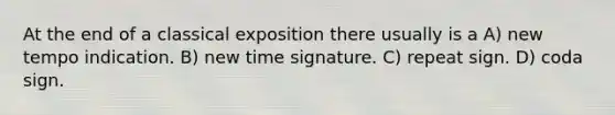 At the end of a classical exposition there usually is a A) new tempo indication. B) new time signature. C) repeat sign. D) coda sign.