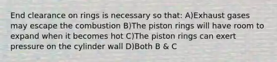 End clearance on rings is necessary so that: A)Exhaust gases may escape the combustion B)The piston rings will have room to expand when it becomes hot C)The piston rings can exert pressure on the cylinder wall D)Both B & C