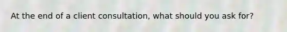 At the end of a client consultation, what should you ask for?