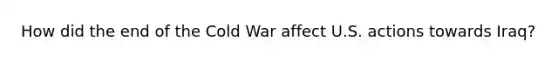 How did the end of the Cold War affect U.S. actions towards Iraq?