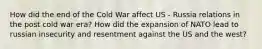 How did the end of the Cold War affect US - Russia relations in the post cold war era? How did the expansion of NATO lead to russian insecurity and resentment against the US and the west?