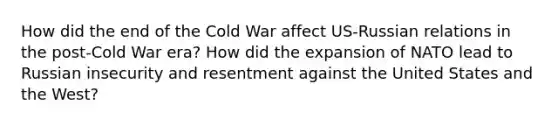 How did the end of the Cold War affect US-Russian relations in the post-Cold War era? How did the expansion of NATO lead to Russian insecurity and resentment against the United States and the West?