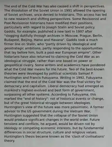 The end of the Cold War has also caused a shift in perspectives. The dissolution of the Soviet Union in 1991 allowed the opening of Soviet archives, once denied to historians. This access has led to new research and shifting perspectives. Some Revisionist and Post-Revisionist historians have modified their positions, particularly with regard to Joseph Stalin and Soviet policy. Gaddis, for example, published a new text in 1997 after "slogging dutifully through archives in Moscow, Prague, Berlin, Budapest, Beijing, Hanoi and Havana". Gaddis took a much firmer line on Stalin, who "partly driven by ideological and geostrategic ambitions, partly responding to the opportunities that lay before him, built a post-war European empire". Other historians have also returned to claiming the Cold War as an ideological struggle, rather than one based on power or geopolitical rivalry. Some writers and academics have pondered what the Cold War means for the future. Two of the best-known theories were developed by political scientists Samuel P. Huntington and Francis Fukuyama. Writing in 1992, Fukuyama claimed that the end of the Cold War was the final victory for democracy and capitalism. Liberal democracy had emerged as mankind's highest-evolved and best form of government, surpassing all other systems. According to Fukuyama, this marked the "end of history": not of historical events or change, but of the great historical struggle between ideologies. Huntington's view of the future was more pessimistic. A former advisor to the US government during the Vietnam War, Huntington suggested that the collapse of the Soviet Union would produce significant changes in the world order. Future tensions and conflicts, he argued, would be driven not by ideology or competing economic interests, but by fundamental differences in social structure, culture and religious values. Huntington's thesis became known as the 'clash of civilisations' theory.