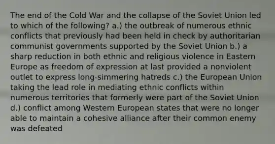 The end of the Cold War and the collapse of the Soviet Union led to which of the following? a.) the outbreak of numerous ethnic conflicts that previously had been held in check by authoritarian communist governments supported by the Soviet Union b.) a sharp reduction in both ethnic and religious violence in Eastern Europe as freedom of expression at last provided a nonviolent outlet to express long-simmering hatreds c.) the European Union taking the lead role in mediating ethnic conflicts within numerous territories that formerly were part of the Soviet Union d.) conflict among Western European states that were no longer able to maintain a cohesive alliance after their common enemy was defeated