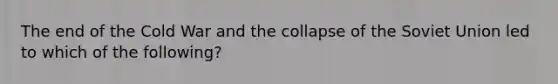 The end of the Cold War and the collapse of the Soviet Union led to which of the following?