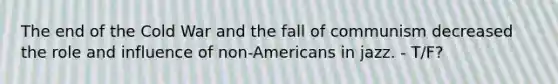 The end of the Cold War and the fall of communism decreased the role and influence of non-Americans in jazz. - T/F?