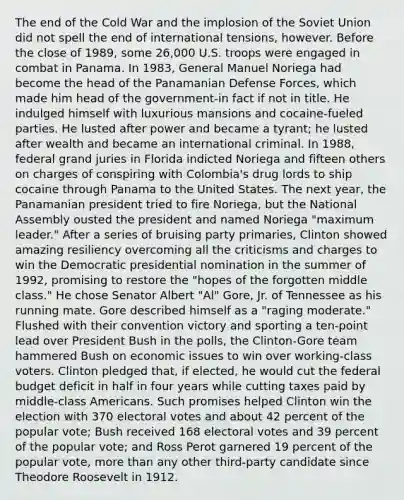 The end of the Cold War and the implosion of the Soviet Union did not spell the end of international tensions, however. Before the close of 1989, some 26,000 U.S. troops were engaged in combat in Panama. In 1983, General Manuel Noriega had become the head of the Panamanian Defense Forces, which made him head of the government-in fact if not in title. He indulged himself with luxurious mansions and cocaine-fueled parties. He lusted after power and became a tyrant; he lusted after wealth and became an international criminal. In 1988, federal grand juries in Florida indicted Noriega and fifteen others on charges of conspiring with Colombia's drug lords to ship cocaine through Panama to the United States. The next year, the Panamanian president tried to fire Noriega, but the National Assembly ousted the president and named Noriega "maximum leader." After a series of bruising party primaries, Clinton showed amazing resiliency overcoming all the criticisms and charges to win the Democratic presidential nomination in the summer of 1992, promising to restore the "hopes of the forgotten middle class." He chose Senator Albert "Al" Gore, Jr. of Tennessee as his running mate. Gore described himself as a "raging moderate." Flushed with their convention victory and sporting a ten-point lead over President Bush in the polls, the Clinton-Gore team hammered Bush on economic issues to win over working-class voters. Clinton pledged that, if elected, he would cut the federal budget deficit in half in four years while cutting taxes paid by middle-class Americans. Such promises helped Clinton win the election with 370 electoral votes and about 42 percent of the popular vote; Bush received 168 electoral votes and 39 percent of the popular vote; and Ross Perot garnered 19 percent of the popular vote, more than any other third-party candidate since Theodore Roosevelt in 1912.