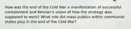 How was the end of the Cold War a manifestation of successful containment and Kennan's vision of how the strategy was supposed to work? What role did mass publics within communist states play in the end of the Cold War?