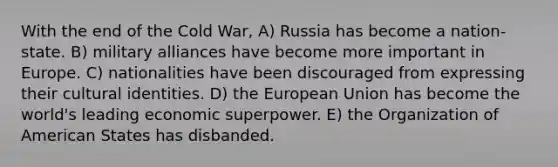 With the end of the Cold War, A) Russia has become a nation-state. B) military alliances have become more important in Europe. C) nationalities have been discouraged from expressing their cultural identities. D) the European Union has become the world's leading economic superpower. E) the Organization of American States has disbanded.