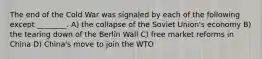 The end of the Cold War was signaled by each of the following except ________. A) the collapse of the Soviet Union's economy B) the tearing down of the Berlin Wall C) free market reforms in China D) China's move to join the WTO