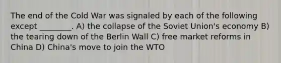 The end of the Cold War was signaled by each of the following except ________. A) the collapse of the Soviet Union's economy B) the tearing down of the Berlin Wall C) free market reforms in China D) China's move to join the WTO