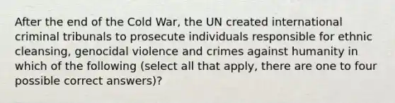 After the end of the Cold War, the UN created international criminal tribunals to prosecute individuals responsible for ethnic cleansing, genocidal violence and crimes against humanity in which of the following (select all that apply, there are one to four possible correct answers)?