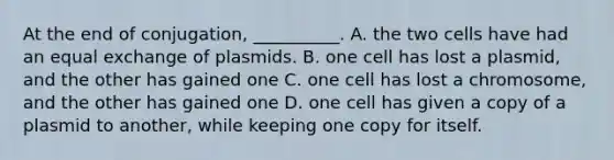 At the end of conjugation, __________. A. the two cells have had an equal exchange of plasmids. B. one cell has lost a plasmid, and the other has gained one C. one cell has lost a chromosome, and the other has gained one D. one cell has given a copy of a plasmid to another, while keeping one copy for itself.