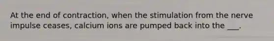 At the end of contraction, when the stimulation from the nerve impulse ceases, calcium ions are pumped back into the ___.