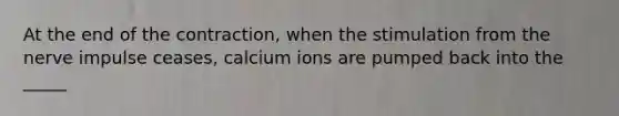 At the end of the contraction, when the stimulation from the nerve impulse ceases, calcium ions are pumped back into the _____