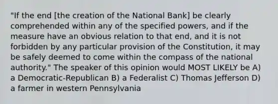 "If the end [the creation of the National Bank] be clearly comprehended within any of the specified powers, and if the measure have an obvious relation to that end, and it is not forbidden by any particular provision of the Constitution, it may be safely deemed to come within the compass of the national authority." The speaker of this opinion would MOST LIKELY be A) a Democratic-Republican B) a Federalist C) Thomas Jefferson D) a farmer in western Pennsylvania