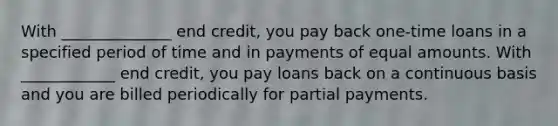 With ______________ end credit, you pay back one-time loans in a specified period of time and in payments of equal amounts. With ____________ end credit, you pay loans back on a continuous basis and you are billed periodically for partial payments.