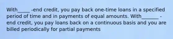 With_____ -end credit, you pay back one-time loans in a specified period of time and in payments of equal amounts. With_______ -end credit, you pay loans back on a continuous basis and you are billed periodically for partial payments