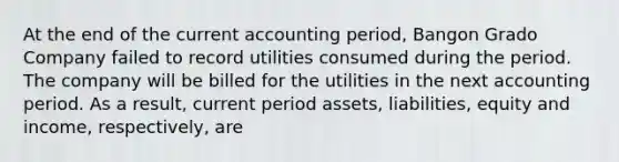 At the end of the current accounting period, Bangon Grado Company failed to record utilities consumed during the period. The company will be billed for the utilities in the next accounting period. As a result, current period assets, liabilities, equity and income, respectively, are