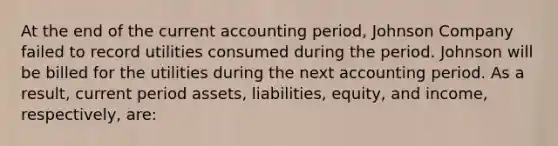 At the end of the current accounting period, Johnson Company failed to record utilities consumed during the period. Johnson will be billed for the utilities during the next accounting period. As a result, current period assets, liabilities, equity, and income, respectively, are: