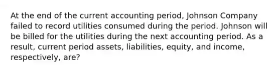 At the end of the current accounting period, Johnson Company failed to record utilities consumed during the period. Johnson will be billed for the utilities during the next accounting period. As a result, current period assets, liabilities, equity, and income, respectively, are?